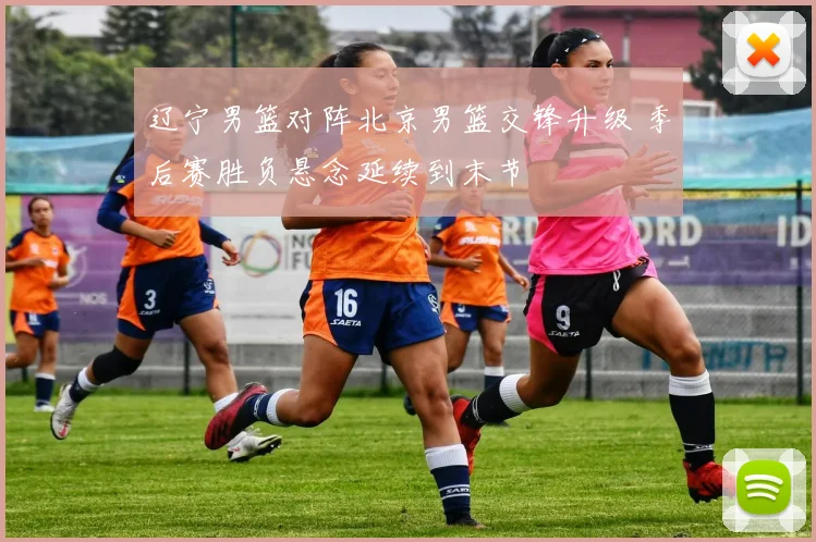 辽宁男篮对阵北京男篮交锋升级 季后赛胜负悬念延续到末节