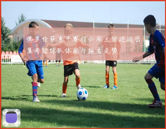 佛罗伦萨意甲赛程公布主场连战密集考验球队体能与排名走势