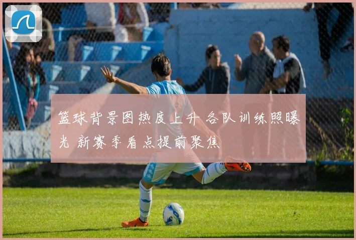 篮球背景图热度上升 各队训练照曝光 新赛季看点提前聚焦