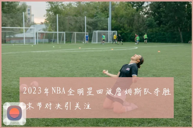 2023年NBA全明星回放詹姆斯队夺胜 末节对决引关注