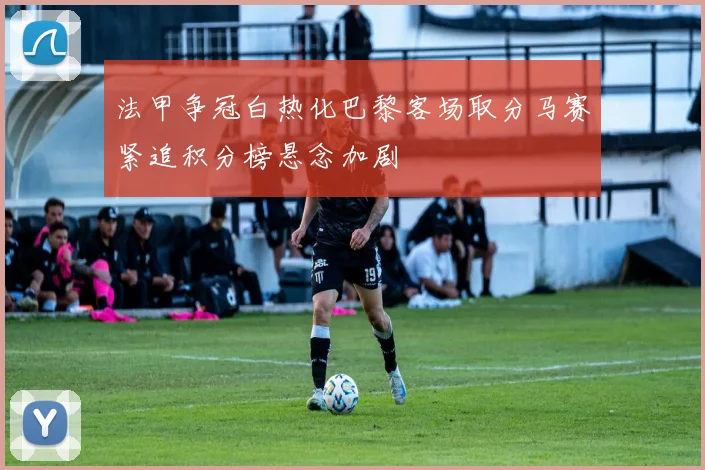 法甲争冠白热化巴黎客场取分马赛紧追积分榜悬念加剧