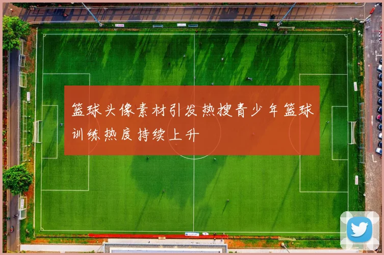 篮球头像素材引发热搜青少年篮球训练热度持续上升