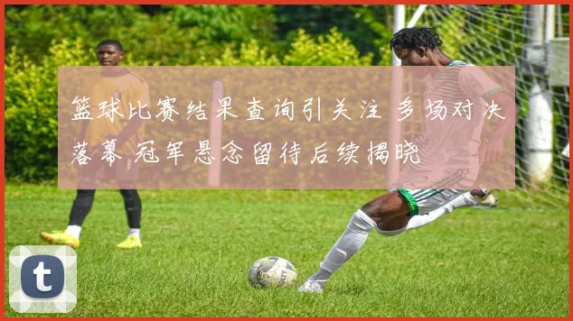 篮球比赛结果查询引关注 多场对决落幕 冠军悬念留待后续揭晓