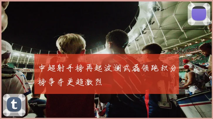 中超射手榜再起波澜武磊领跑积分榜争夺更趋激烈