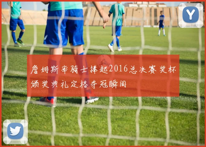 詹姆斯率骑士捧起2016总决赛奖杯颁奖典礼定格夺冠瞬间