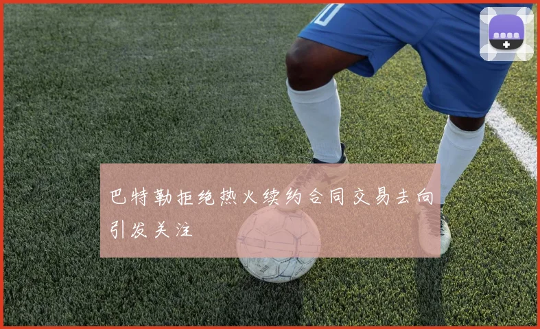 巴特勒拒绝热火续约合同交易去向引发关注