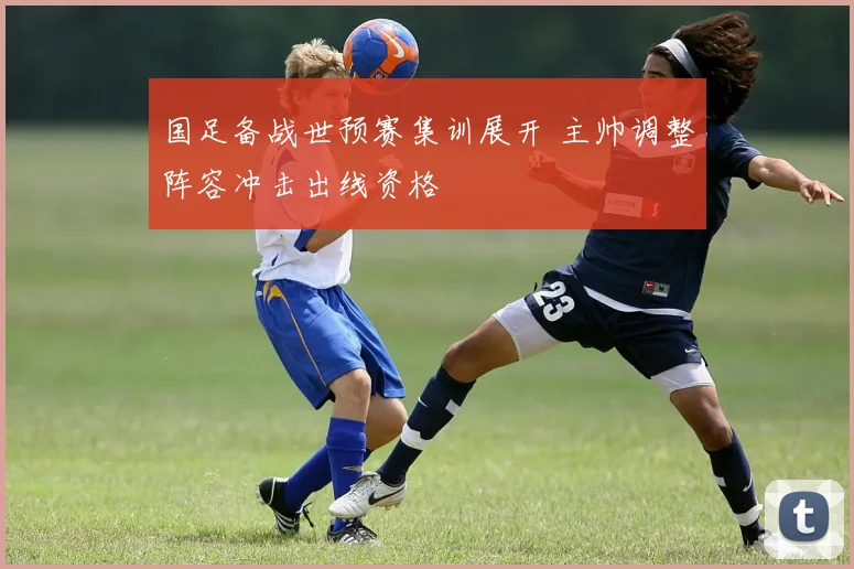 国足备战世预赛集训展开 主帅调整阵容冲击出线资格