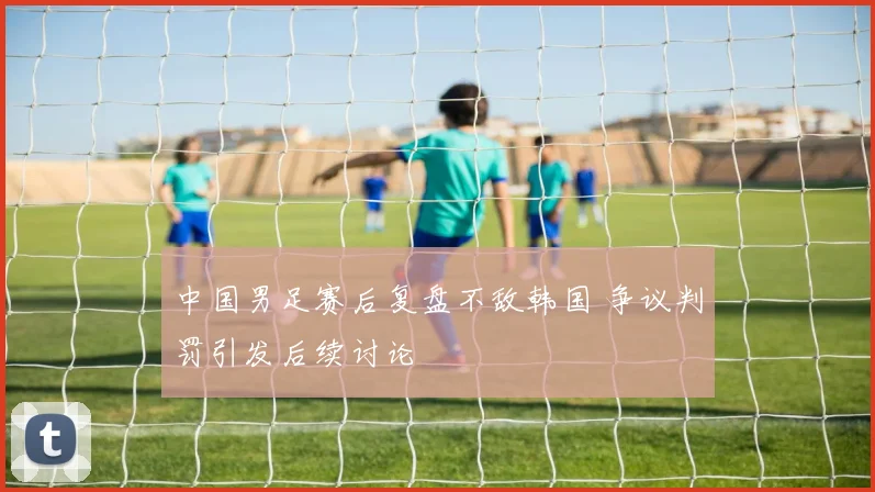 中国男足赛后复盘不敌韩国 争议判罚引发后续讨论