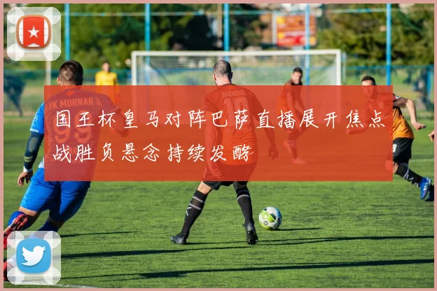 国王杯皇马对阵巴萨直播展开焦点战胜负悬念持续发酵