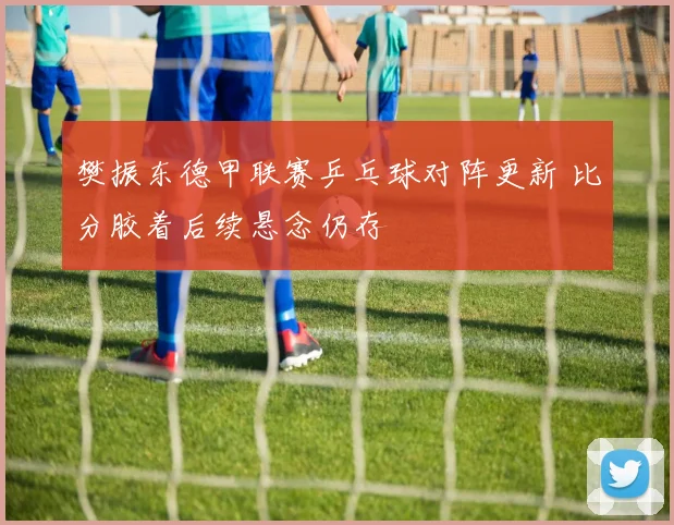 樊振东德甲联赛乒乓球对阵更新 比分胶着后续悬念仍存