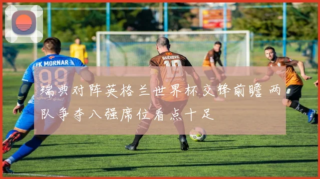 瑞典对阵英格兰世界杯交锋前瞻 两队争夺八强席位看点十足