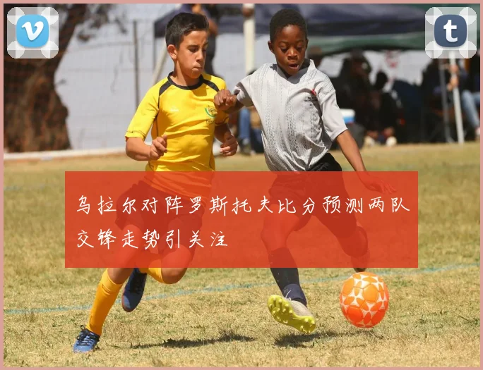 乌拉尔对阵罗斯托夫比分预测两队交锋走势引关注