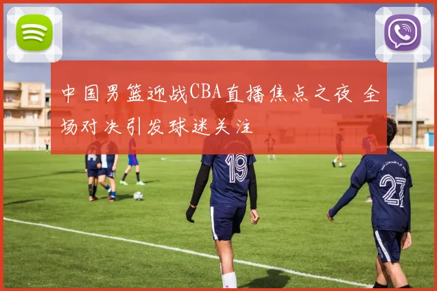 中国男篮迎战CBA直播焦点之夜 全场对决引发球迷关注