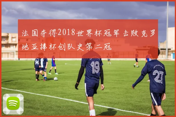 法国夺得2018世界杯冠军击败克罗地亚捧杯创队史第二冠