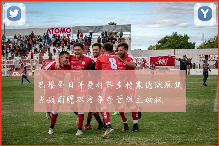 巴黎圣日耳曼对阵多特蒙德欧冠焦点战前瞻双方争夺晋级主动权