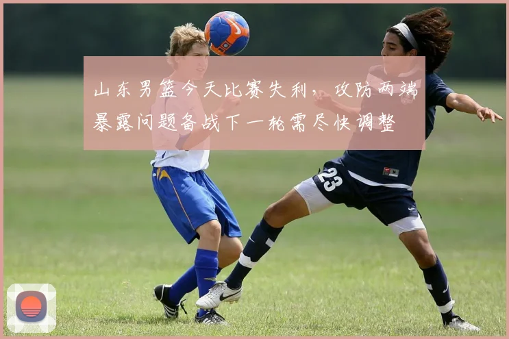 山东男篮今天比赛失利，攻防两端暴露问题备战下一轮需尽快调整