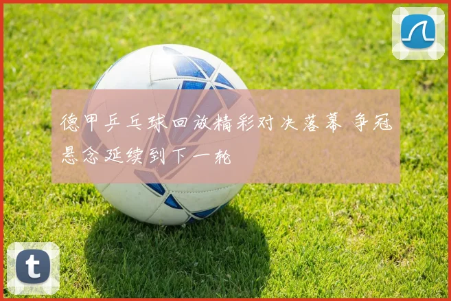 德甲乒乓球回放精彩对决落幕 争冠悬念延续到下一轮