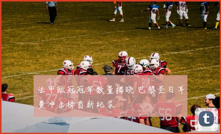 法甲欧冠冠军数量揭晓 巴黎圣日耳曼冲击榜首新纪录