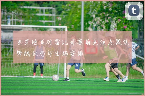 克罗地亚对雷比奇赛前关注点聚焦锋线状态与出场安排