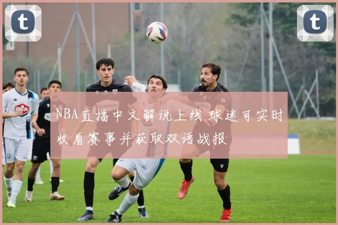 NBA直播中文解说上线 球迷可实时收看赛事并获取双语战报