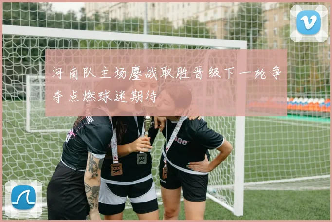 河南队主场鏖战取胜晋级下一轮争夺点燃球迷期待