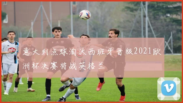 意大利点球淘汰西班牙晋级2021欧洲杯决赛将战英格兰