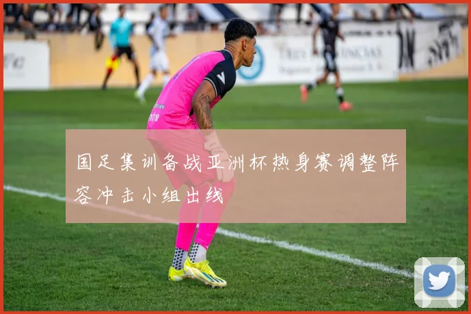 国足集训备战亚洲杯热身赛调整阵容冲击小组出线