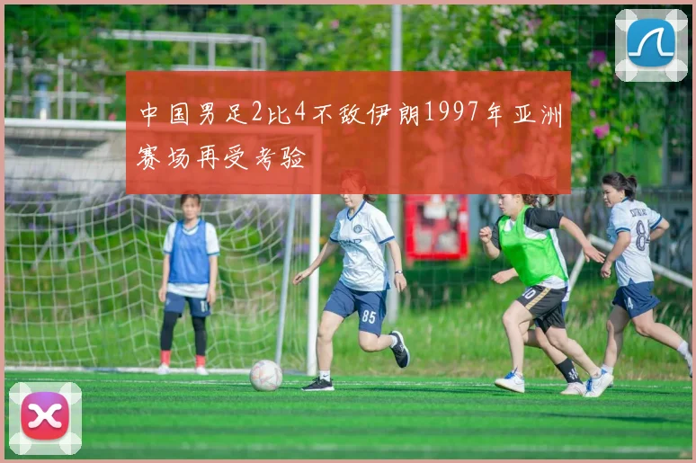 中国男足2比4不敌伊朗1997年亚洲赛场再受考验