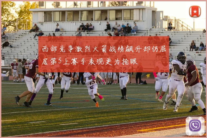 西部竞争激烈火箭战绩飙升却仍屈居第5上赛季表现更为抢眼