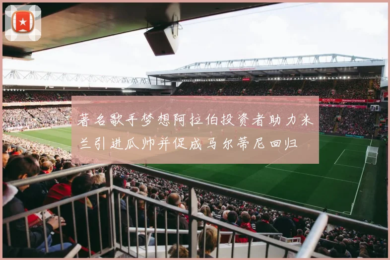 著名歌手梦想阿拉伯投资者助力米兰引进瓜帅并促成马尔蒂尼回归