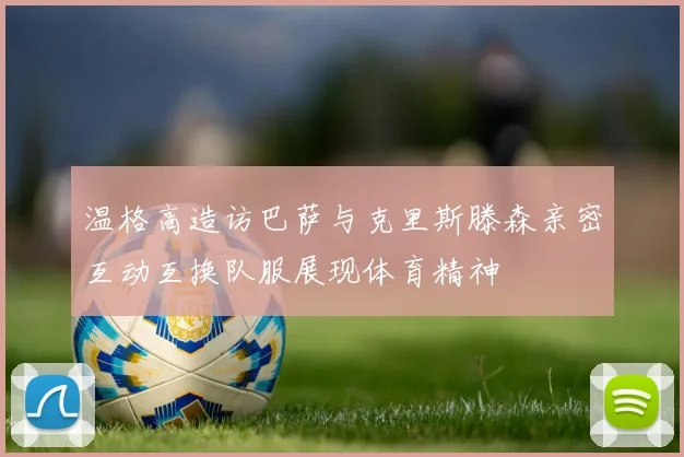 温格高造访巴萨与克里斯滕森亲密互动互换队服展现体育精神
