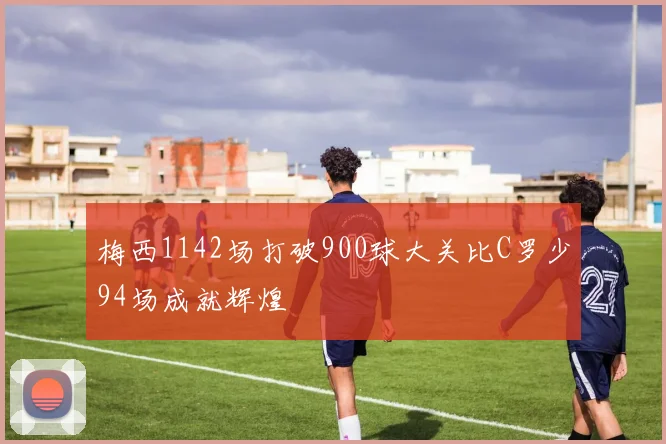 梅西1142场打破900球大关比C罗少94场成就辉煌