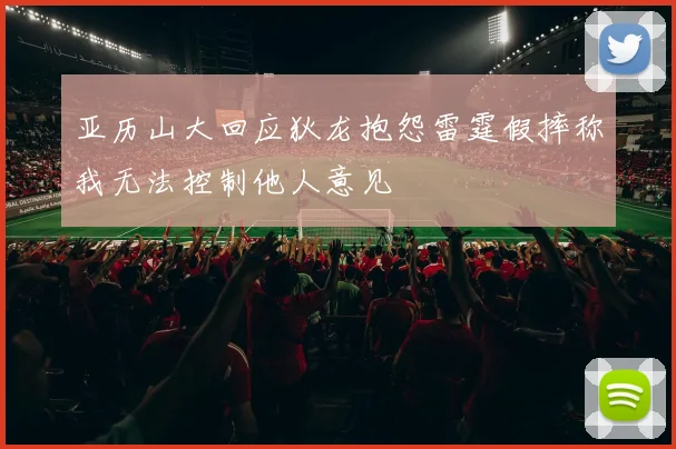 亚历山大回应狄龙抱怨雷霆假摔称我无法控制他人意见