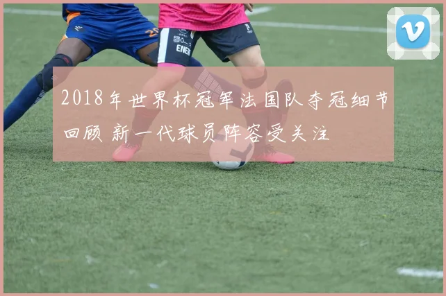 2018年世界杯冠军法国队夺冠细节回顾 新一代球员阵容受关注