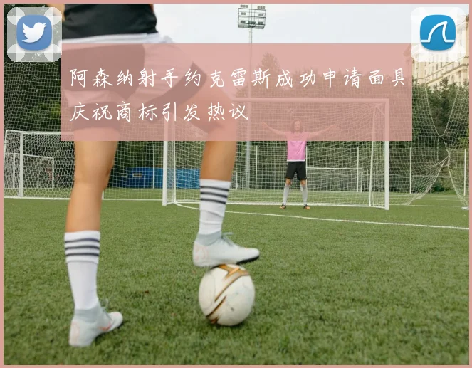 阿森纳射手约克雷斯成功申请面具庆祝商标引发热议