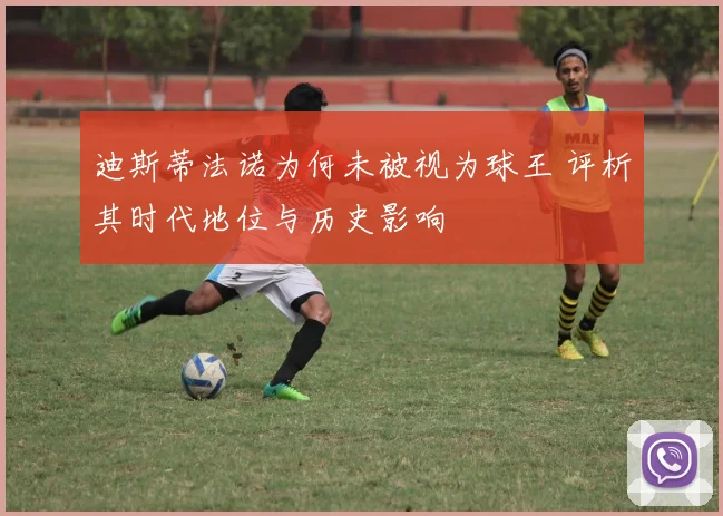 迪斯蒂法诺为何未被视为球王 评析其时代地位与历史影响