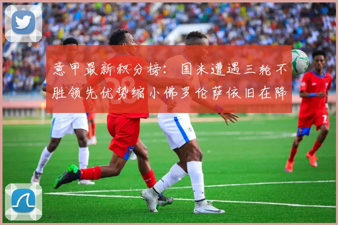 意甲最新积分榜：国米遭遇三轮不胜领先优势缩小佛罗伦萨依旧在降级区边缘挣扎