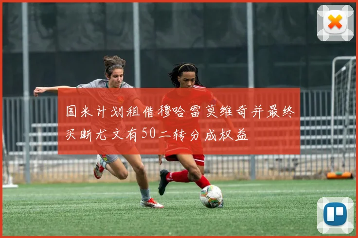 国米计划租借穆哈雷莫维奇并最终买断尤文有50二转分成权益