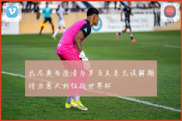 扎尼奥洛澄清与罗马关系无误解期待为意大利征战世界杯