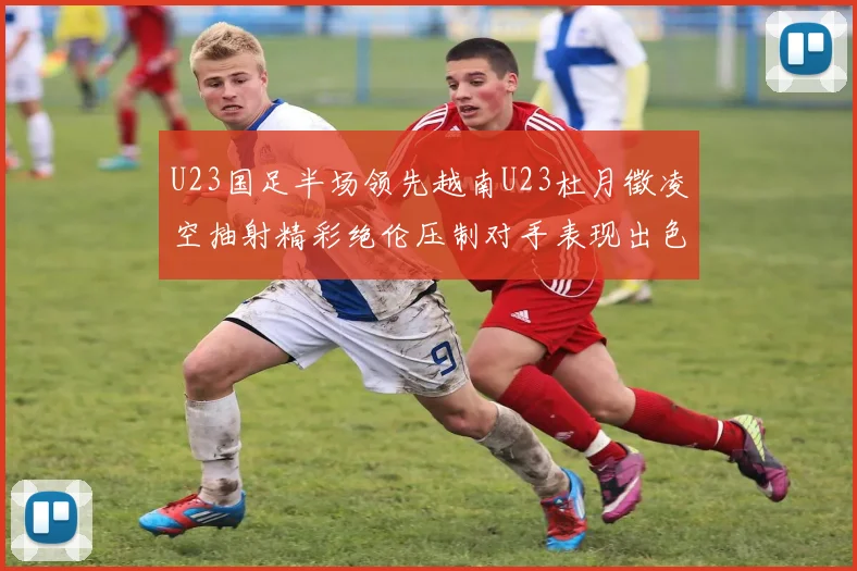 U23国足半场领先越南U23杜月徵凌空抽射精彩绝伦压制对手表现出色