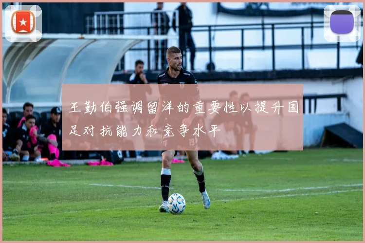 王勤伯强调留洋的重要性以提升国足对抗能力和竞争水平